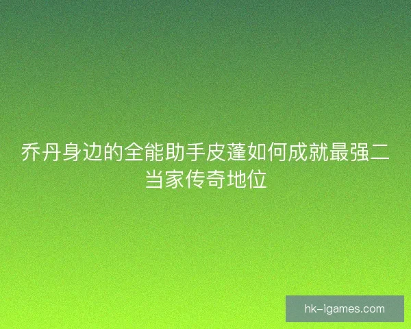 乔丹身边的全能助手皮蓬如何成就最强二当家传奇地位